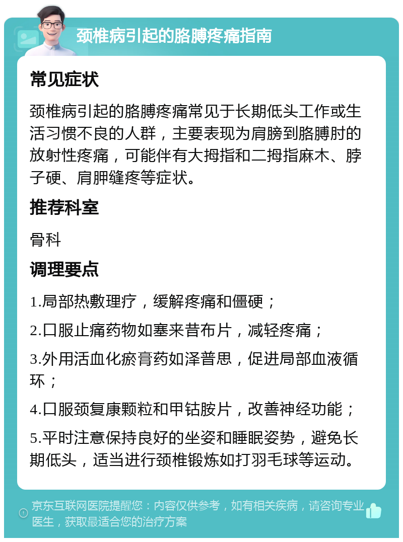 颈椎病引起的胳膊疼痛指南 常见症状 颈椎病引起的胳膊疼痛常见于长期低头工作或生活习惯不良的人群，主要表现为肩膀到胳膊肘的放射性疼痛，可能伴有大拇指和二拇指麻木、脖子硬、肩胛缝疼等症状。 推荐科室 骨科 调理要点 1.局部热敷理疗，缓解疼痛和僵硬； 2.口服止痛药物如塞来昔布片，减轻疼痛； 3.外用活血化瘀膏药如泽普思，促进局部血液循环； 4.口服颈复康颗粒和甲钴胺片，改善神经功能； 5.平时注意保持良好的坐姿和睡眠姿势，避免长期低头，适当进行颈椎锻炼如打羽毛球等运动。