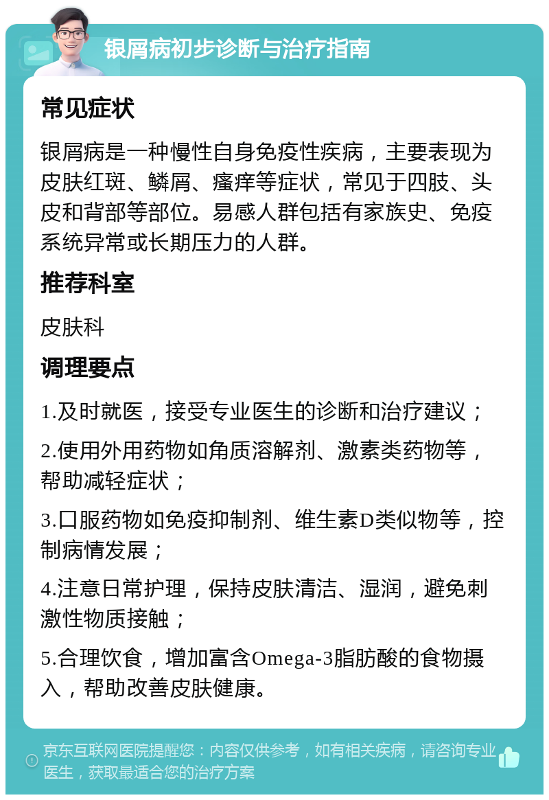 银屑病初步诊断与治疗指南 常见症状 银屑病是一种慢性自身免疫性疾病，主要表现为皮肤红斑、鳞屑、瘙痒等症状，常见于四肢、头皮和背部等部位。易感人群包括有家族史、免疫系统异常或长期压力的人群。 推荐科室 皮肤科 调理要点 1.及时就医，接受专业医生的诊断和治疗建议； 2.使用外用药物如角质溶解剂、激素类药物等，帮助减轻症状； 3.口服药物如免疫抑制剂、维生素D类似物等，控制病情发展； 4.注意日常护理，保持皮肤清洁、湿润，避免刺激性物质接触； 5.合理饮食，增加富含Omega-3脂肪酸的食物摄入，帮助改善皮肤健康。