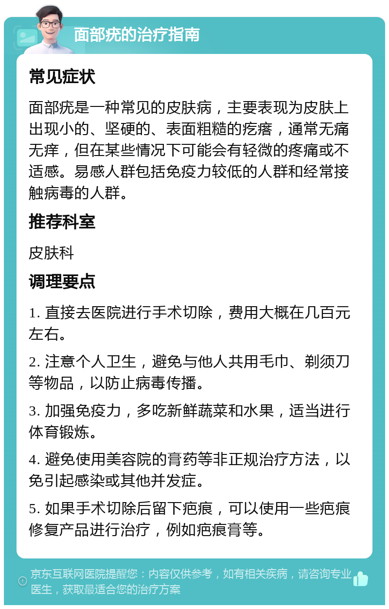 面部疣的治疗指南 常见症状 面部疣是一种常见的皮肤病，主要表现为皮肤上出现小的、坚硬的、表面粗糙的疙瘩，通常无痛无痒，但在某些情况下可能会有轻微的疼痛或不适感。易感人群包括免疫力较低的人群和经常接触病毒的人群。 推荐科室 皮肤科 调理要点 1. 直接去医院进行手术切除，费用大概在几百元左右。 2. 注意个人卫生，避免与他人共用毛巾、剃须刀等物品，以防止病毒传播。 3. 加强免疫力，多吃新鲜蔬菜和水果，适当进行体育锻炼。 4. 避免使用美容院的膏药等非正规治疗方法，以免引起感染或其他并发症。 5. 如果手术切除后留下疤痕，可以使用一些疤痕修复产品进行治疗，例如疤痕膏等。