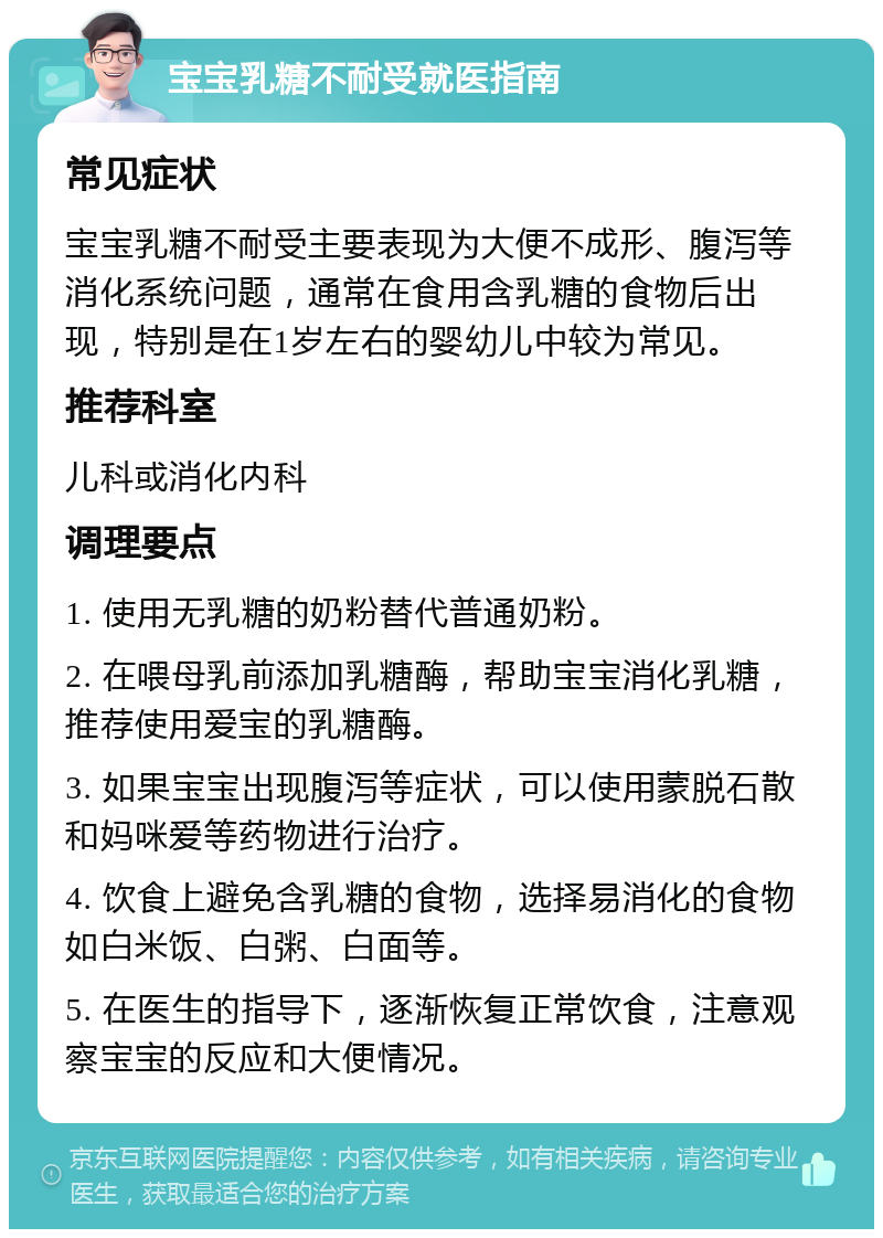 宝宝乳糖不耐受就医指南 常见症状 宝宝乳糖不耐受主要表现为大便不成形、腹泻等消化系统问题，通常在食用含乳糖的食物后出现，特别是在1岁左右的婴幼儿中较为常见。 推荐科室 儿科或消化内科 调理要点 1. 使用无乳糖的奶粉替代普通奶粉。 2. 在喂母乳前添加乳糖酶，帮助宝宝消化乳糖，推荐使用爱宝的乳糖酶。 3. 如果宝宝出现腹泻等症状，可以使用蒙脱石散和妈咪爱等药物进行治疗。 4. 饮食上避免含乳糖的食物，选择易消化的食物如白米饭、白粥、白面等。 5. 在医生的指导下，逐渐恢复正常饮食，注意观察宝宝的反应和大便情况。