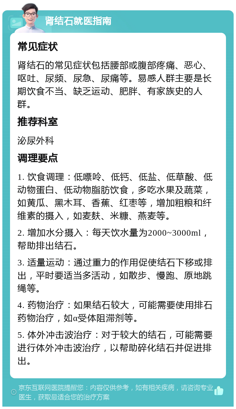 肾结石就医指南 常见症状 肾结石的常见症状包括腰部或腹部疼痛、恶心、呕吐、尿频、尿急、尿痛等。易感人群主要是长期饮食不当、缺乏运动、肥胖、有家族史的人群。 推荐科室 泌尿外科 调理要点 1. 饮食调理：低嘌呤、低钙、低盐、低草酸、低动物蛋白、低动物脂肪饮食，多吃水果及蔬菜，如黄瓜、黑木耳、香蕉、红枣等，增加粗粮和纤维素的摄入，如麦麸、米糠、燕麦等。 2. 增加水分摄入：每天饮水量为2000~3000ml，帮助排出结石。 3. 适量运动：通过重力的作用促使结石下移或排出，平时要适当多活动，如散步、慢跑、原地跳绳等。 4. 药物治疗：如果结石较大，可能需要使用排石药物治疗，如α受体阻滞剂等。 5. 体外冲击波治疗：对于较大的结石，可能需要进行体外冲击波治疗，以帮助碎化结石并促进排出。