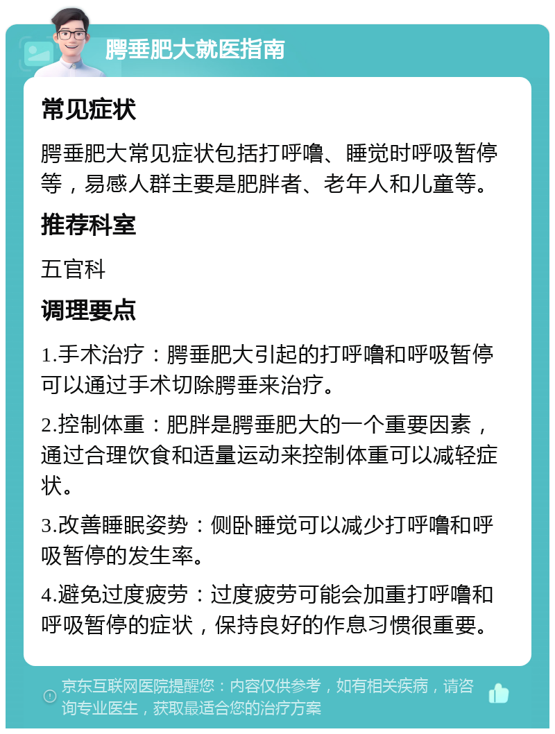 腭垂肥大就医指南 常见症状 腭垂肥大常见症状包括打呼噜、睡觉时呼吸暂停等，易感人群主要是肥胖者、老年人和儿童等。 推荐科室 五官科 调理要点 1.手术治疗：腭垂肥大引起的打呼噜和呼吸暂停可以通过手术切除腭垂来治疗。 2.控制体重：肥胖是腭垂肥大的一个重要因素，通过合理饮食和适量运动来控制体重可以减轻症状。 3.改善睡眠姿势：侧卧睡觉可以减少打呼噜和呼吸暂停的发生率。 4.避免过度疲劳：过度疲劳可能会加重打呼噜和呼吸暂停的症状，保持良好的作息习惯很重要。