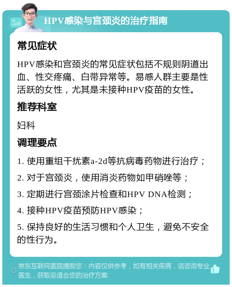 HPV感染与宫颈炎的治疗指南 常见症状 HPV感染和宫颈炎的常见症状包括不规则阴道出血、性交疼痛、白带异常等。易感人群主要是性活跃的女性，尤其是未接种HPV疫苗的女性。 推荐科室 妇科 调理要点 1. 使用重组干扰素a-2d等抗病毒药物进行治疗； 2. 对于宫颈炎，使用消炎药物如甲硝唑等； 3. 定期进行宫颈涂片检查和HPV DNA检测； 4. 接种HPV疫苗预防HPV感染； 5. 保持良好的生活习惯和个人卫生，避免不安全的性行为。