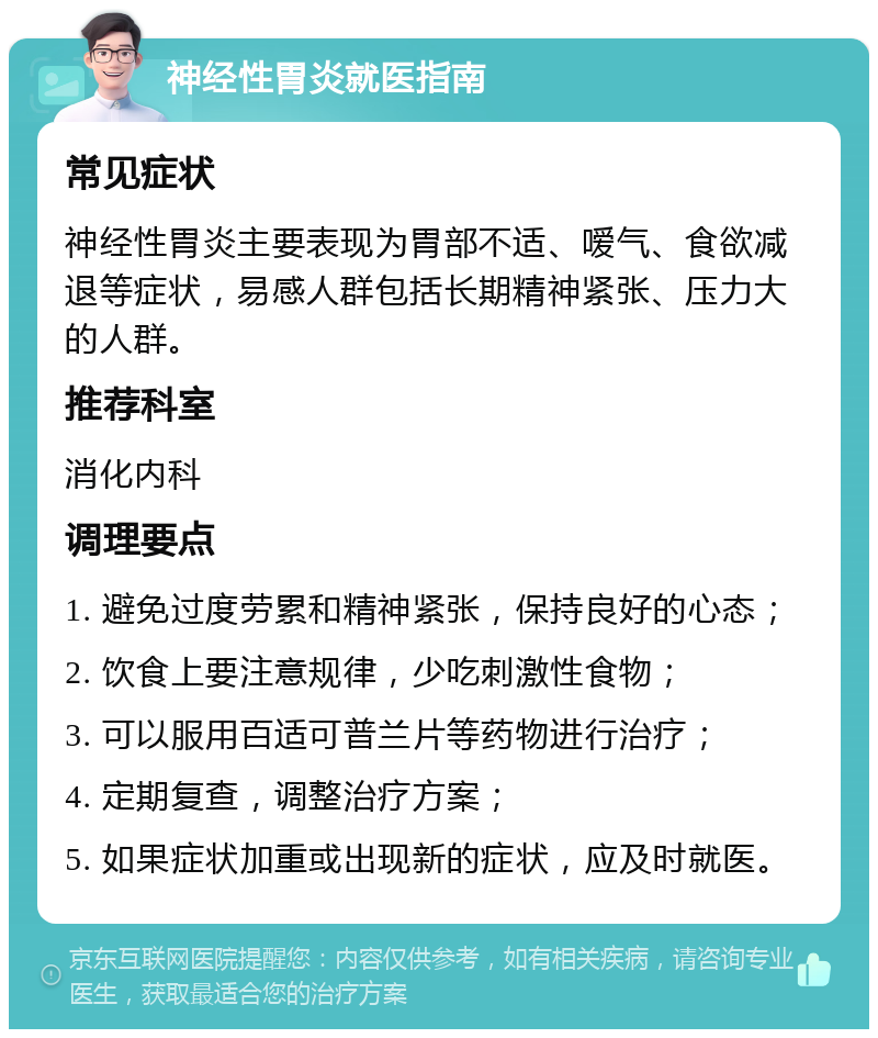 神经性胃炎就医指南 常见症状 神经性胃炎主要表现为胃部不适、嗳气、食欲减退等症状，易感人群包括长期精神紧张、压力大的人群。 推荐科室 消化内科 调理要点 1. 避免过度劳累和精神紧张，保持良好的心态； 2. 饮食上要注意规律，少吃刺激性食物； 3. 可以服用百适可普兰片等药物进行治疗； 4. 定期复查，调整治疗方案； 5. 如果症状加重或出现新的症状，应及时就医。