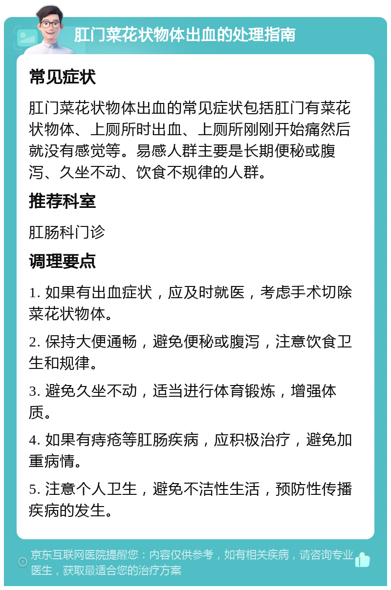 肛门菜花状物体出血的处理指南 常见症状 肛门菜花状物体出血的常见症状包括肛门有菜花状物体、上厕所时出血、上厕所刚刚开始痛然后就没有感觉等。易感人群主要是长期便秘或腹泻、久坐不动、饮食不规律的人群。 推荐科室 肛肠科门诊 调理要点 1. 如果有出血症状，应及时就医，考虑手术切除菜花状物体。 2. 保持大便通畅，避免便秘或腹泻，注意饮食卫生和规律。 3. 避免久坐不动，适当进行体育锻炼，增强体质。 4. 如果有痔疮等肛肠疾病，应积极治疗，避免加重病情。 5. 注意个人卫生，避免不洁性生活，预防性传播疾病的发生。