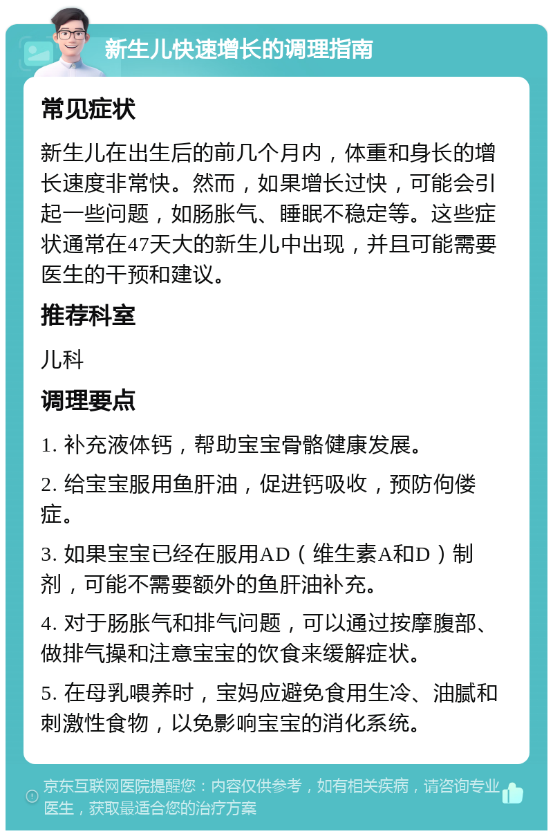 新生儿快速增长的调理指南 常见症状 新生儿在出生后的前几个月内，体重和身长的增长速度非常快。然而，如果增长过快，可能会引起一些问题，如肠胀气、睡眠不稳定等。这些症状通常在47天大的新生儿中出现，并且可能需要医生的干预和建议。 推荐科室 儿科 调理要点 1. 补充液体钙，帮助宝宝骨骼健康发展。 2. 给宝宝服用鱼肝油，促进钙吸收，预防佝偻症。 3. 如果宝宝已经在服用AD（维生素A和D）制剂，可能不需要额外的鱼肝油补充。 4. 对于肠胀气和排气问题，可以通过按摩腹部、做排气操和注意宝宝的饮食来缓解症状。 5. 在母乳喂养时，宝妈应避免食用生冷、油腻和刺激性食物，以免影响宝宝的消化系统。