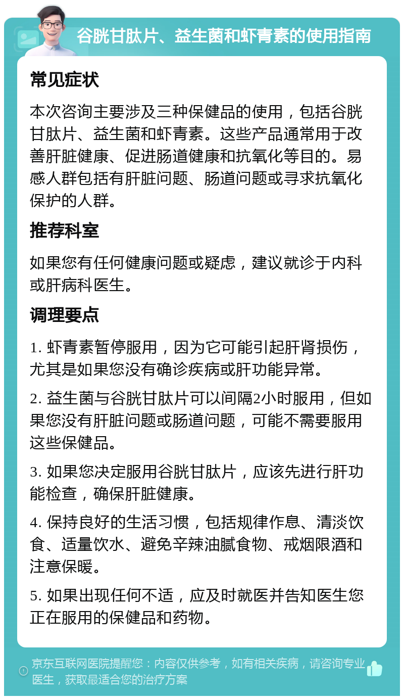 谷胱甘肽片、益生菌和虾青素的使用指南 常见症状 本次咨询主要涉及三种保健品的使用，包括谷胱甘肽片、益生菌和虾青素。这些产品通常用于改善肝脏健康、促进肠道健康和抗氧化等目的。易感人群包括有肝脏问题、肠道问题或寻求抗氧化保护的人群。 推荐科室 如果您有任何健康问题或疑虑，建议就诊于内科或肝病科医生。 调理要点 1. 虾青素暂停服用，因为它可能引起肝肾损伤，尤其是如果您没有确诊疾病或肝功能异常。 2. 益生菌与谷胱甘肽片可以间隔2小时服用，但如果您没有肝脏问题或肠道问题，可能不需要服用这些保健品。 3. 如果您决定服用谷胱甘肽片，应该先进行肝功能检查，确保肝脏健康。 4. 保持良好的生活习惯，包括规律作息、清淡饮食、适量饮水、避免辛辣油腻食物、戒烟限酒和注意保暖。 5. 如果出现任何不适，应及时就医并告知医生您正在服用的保健品和药物。