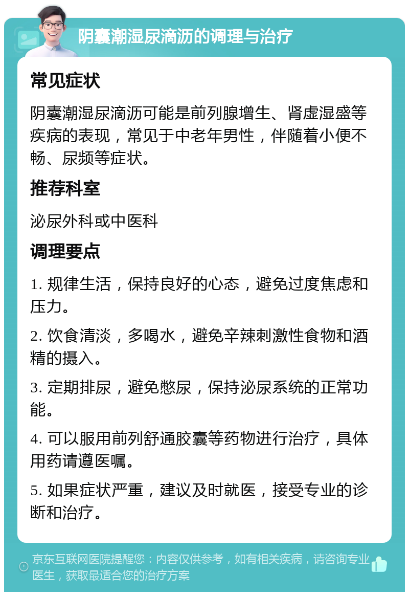 阴囊潮湿尿滴沥的调理与治疗 常见症状 阴囊潮湿尿滴沥可能是前列腺增生、肾虚湿盛等疾病的表现，常见于中老年男性，伴随着小便不畅、尿频等症状。 推荐科室 泌尿外科或中医科 调理要点 1. 规律生活，保持良好的心态，避免过度焦虑和压力。 2. 饮食清淡，多喝水，避免辛辣刺激性食物和酒精的摄入。 3. 定期排尿，避免憋尿，保持泌尿系统的正常功能。 4. 可以服用前列舒通胶囊等药物进行治疗，具体用药请遵医嘱。 5. 如果症状严重，建议及时就医，接受专业的诊断和治疗。