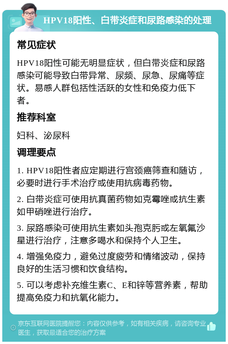 HPV18阳性、白带炎症和尿路感染的处理 常见症状 HPV18阳性可能无明显症状，但白带炎症和尿路感染可能导致白带异常、尿频、尿急、尿痛等症状。易感人群包括性活跃的女性和免疫力低下者。 推荐科室 妇科、泌尿科 调理要点 1. HPV18阳性者应定期进行宫颈癌筛查和随访，必要时进行手术治疗或使用抗病毒药物。 2. 白带炎症可使用抗真菌药物如克霉唑或抗生素如甲硝唑进行治疗。 3. 尿路感染可使用抗生素如头孢克肟或左氧氟沙星进行治疗，注意多喝水和保持个人卫生。 4. 增强免疫力，避免过度疲劳和情绪波动，保持良好的生活习惯和饮食结构。 5. 可以考虑补充维生素C、E和锌等营养素，帮助提高免疫力和抗氧化能力。