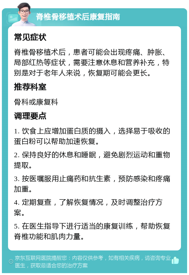 脊椎骨移植术后康复指南 常见症状 脊椎骨移植术后，患者可能会出现疼痛、肿胀、局部红热等症状，需要注意休息和营养补充，特别是对于老年人来说，恢复期可能会更长。 推荐科室 骨科或康复科 调理要点 1. 饮食上应增加蛋白质的摄入，选择易于吸收的蛋白粉可以帮助加速恢复。 2. 保持良好的休息和睡眠，避免剧烈运动和重物提取。 3. 按医嘱服用止痛药和抗生素，预防感染和疼痛加重。 4. 定期复查，了解恢复情况，及时调整治疗方案。 5. 在医生指导下进行适当的康复训练，帮助恢复脊椎功能和肌肉力量。