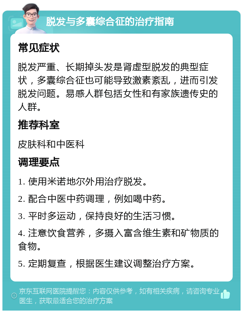 脱发与多囊综合征的治疗指南 常见症状 脱发严重、长期掉头发是肾虚型脱发的典型症状，多囊综合征也可能导致激素紊乱，进而引发脱发问题。易感人群包括女性和有家族遗传史的人群。 推荐科室 皮肤科和中医科 调理要点 1. 使用米诺地尔外用治疗脱发。 2. 配合中医中药调理，例如喝中药。 3. 平时多运动，保持良好的生活习惯。 4. 注意饮食营养，多摄入富含维生素和矿物质的食物。 5. 定期复查，根据医生建议调整治疗方案。