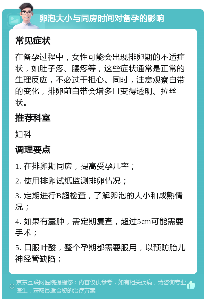 卵泡大小与同房时间对备孕的影响 常见症状 在备孕过程中，女性可能会出现排卵期的不适症状，如肚子疼、腰疼等，这些症状通常是正常的生理反应，不必过于担心。同时，注意观察白带的变化，排卵前白带会增多且变得透明、拉丝状。 推荐科室 妇科 调理要点 1. 在排卵期同房，提高受孕几率； 2. 使用排卵试纸监测排卵情况； 3. 定期进行B超检查，了解卵泡的大小和成熟情况； 4. 如果有囊肿，需定期复查，超过5cm可能需要手术； 5. 口服叶酸，整个孕期都需要服用，以预防胎儿神经管缺陷；