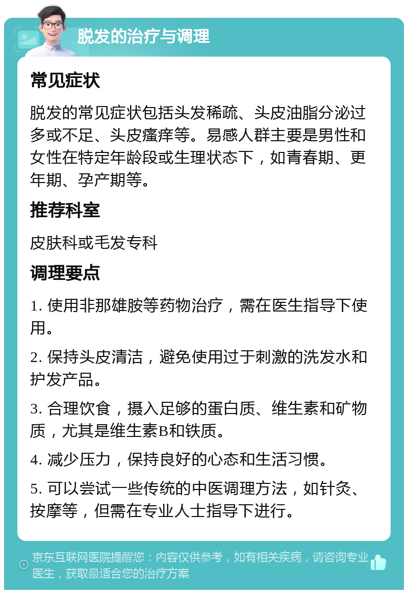 脱发的治疗与调理 常见症状 脱发的常见症状包括头发稀疏、头皮油脂分泌过多或不足、头皮瘙痒等。易感人群主要是男性和女性在特定年龄段或生理状态下，如青春期、更年期、孕产期等。 推荐科室 皮肤科或毛发专科 调理要点 1. 使用非那雄胺等药物治疗，需在医生指导下使用。 2. 保持头皮清洁，避免使用过于刺激的洗发水和护发产品。 3. 合理饮食，摄入足够的蛋白质、维生素和矿物质，尤其是维生素B和铁质。 4. 减少压力，保持良好的心态和生活习惯。 5. 可以尝试一些传统的中医调理方法，如针灸、按摩等，但需在专业人士指导下进行。