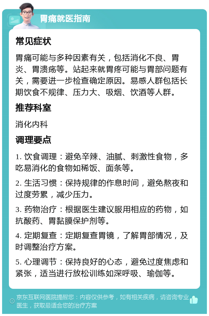 胃痛就医指南 常见症状 胃痛可能与多种因素有关，包括消化不良、胃炎、胃溃疡等。站起来就胃疼可能与胃部问题有关，需要进一步检查确定原因。易感人群包括长期饮食不规律、压力大、吸烟、饮酒等人群。 推荐科室 消化内科 调理要点 1. 饮食调理：避免辛辣、油腻、刺激性食物，多吃易消化的食物如稀饭、面条等。 2. 生活习惯：保持规律的作息时间，避免熬夜和过度劳累，减少压力。 3. 药物治疗：根据医生建议服用相应的药物，如抗酸药、胃黏膜保护剂等。 4. 定期复查：定期复查胃镜，了解胃部情况，及时调整治疗方案。 5. 心理调节：保持良好的心态，避免过度焦虑和紧张，适当进行放松训练如深呼吸、瑜伽等。