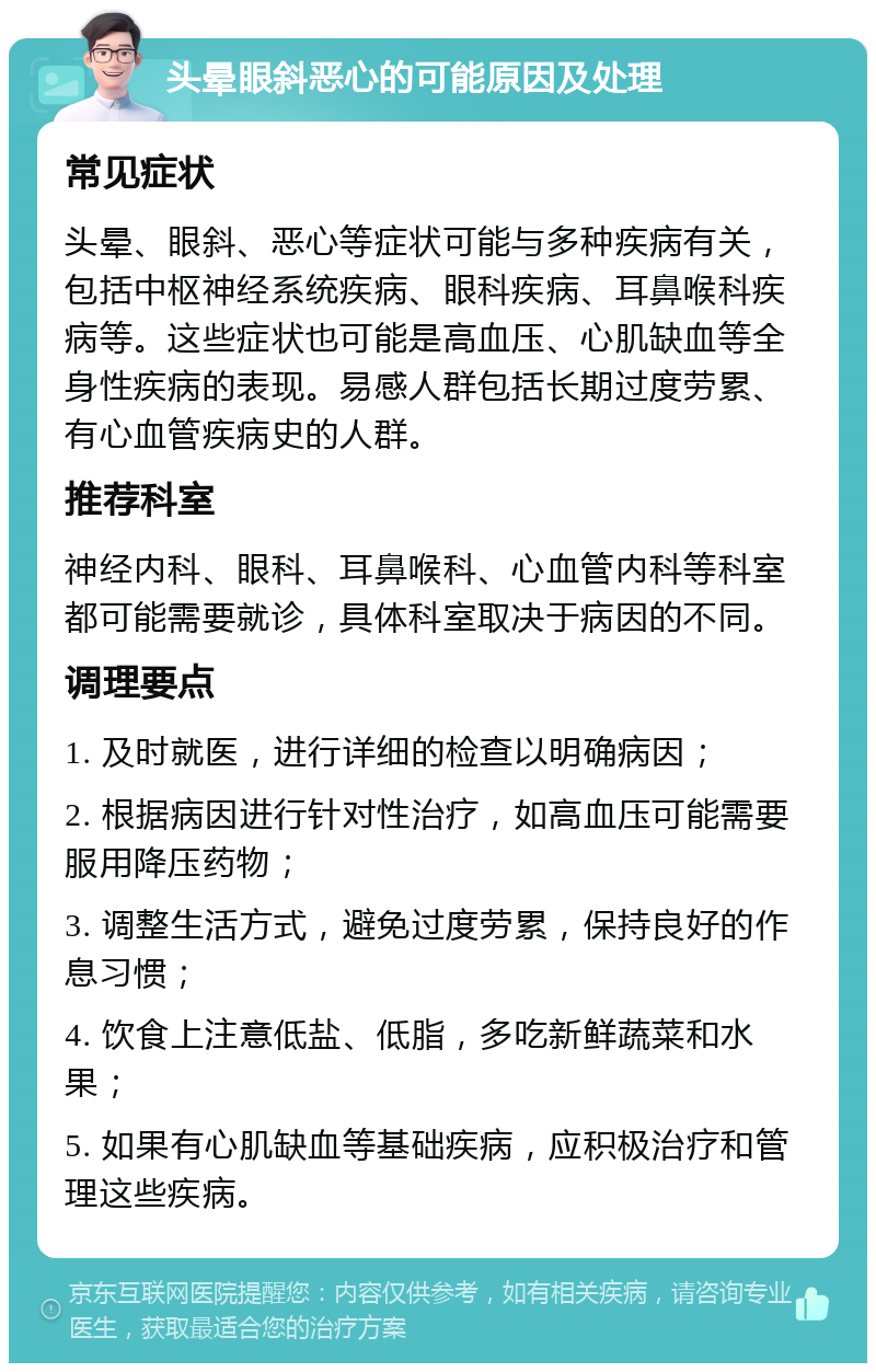 头晕眼斜恶心的可能原因及处理 常见症状 头晕、眼斜、恶心等症状可能与多种疾病有关，包括中枢神经系统疾病、眼科疾病、耳鼻喉科疾病等。这些症状也可能是高血压、心肌缺血等全身性疾病的表现。易感人群包括长期过度劳累、有心血管疾病史的人群。 推荐科室 神经内科、眼科、耳鼻喉科、心血管内科等科室都可能需要就诊，具体科室取决于病因的不同。 调理要点 1. 及时就医，进行详细的检查以明确病因； 2. 根据病因进行针对性治疗，如高血压可能需要服用降压药物； 3. 调整生活方式，避免过度劳累，保持良好的作息习惯； 4. 饮食上注意低盐、低脂，多吃新鲜蔬菜和水果； 5. 如果有心肌缺血等基础疾病，应积极治疗和管理这些疾病。