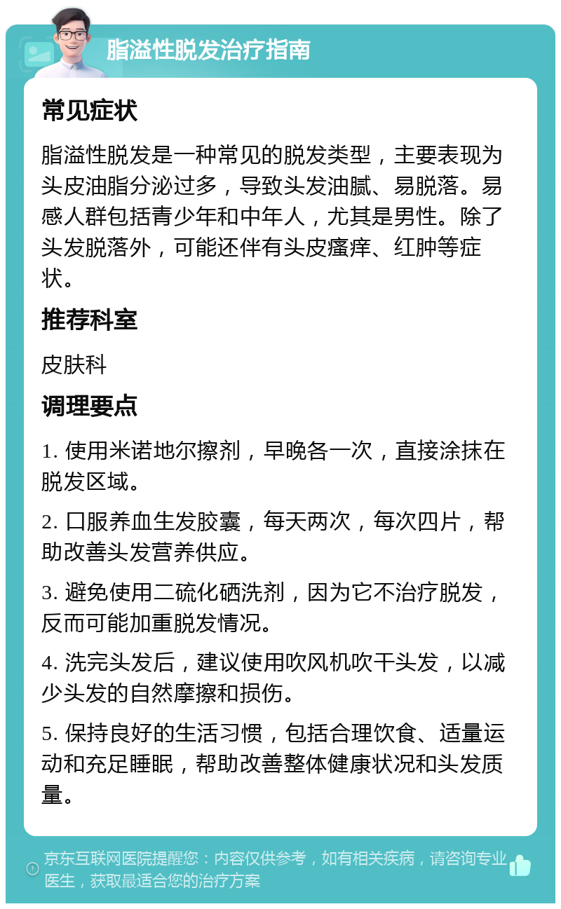 脂溢性脱发治疗指南 常见症状 脂溢性脱发是一种常见的脱发类型，主要表现为头皮油脂分泌过多，导致头发油腻、易脱落。易感人群包括青少年和中年人，尤其是男性。除了头发脱落外，可能还伴有头皮瘙痒、红肿等症状。 推荐科室 皮肤科 调理要点 1. 使用米诺地尔擦剂，早晚各一次，直接涂抹在脱发区域。 2. 口服养血生发胶囊，每天两次，每次四片，帮助改善头发营养供应。 3. 避免使用二硫化硒洗剂，因为它不治疗脱发，反而可能加重脱发情况。 4. 洗完头发后，建议使用吹风机吹干头发，以减少头发的自然摩擦和损伤。 5. 保持良好的生活习惯，包括合理饮食、适量运动和充足睡眠，帮助改善整体健康状况和头发质量。