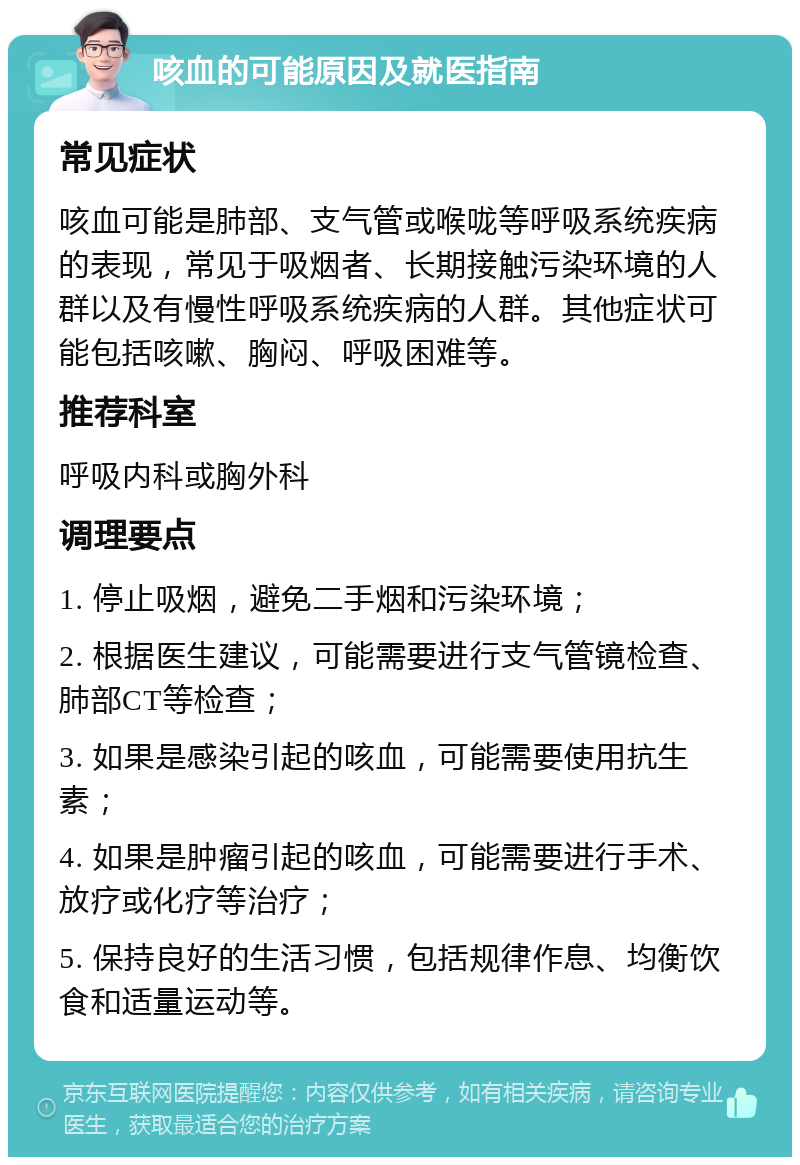 咳血的可能原因及就医指南 常见症状 咳血可能是肺部、支气管或喉咙等呼吸系统疾病的表现，常见于吸烟者、长期接触污染环境的人群以及有慢性呼吸系统疾病的人群。其他症状可能包括咳嗽、胸闷、呼吸困难等。 推荐科室 呼吸内科或胸外科 调理要点 1. 停止吸烟，避免二手烟和污染环境； 2. 根据医生建议，可能需要进行支气管镜检查、肺部CT等检查； 3. 如果是感染引起的咳血，可能需要使用抗生素； 4. 如果是肿瘤引起的咳血，可能需要进行手术、放疗或化疗等治疗； 5. 保持良好的生活习惯，包括规律作息、均衡饮食和适量运动等。