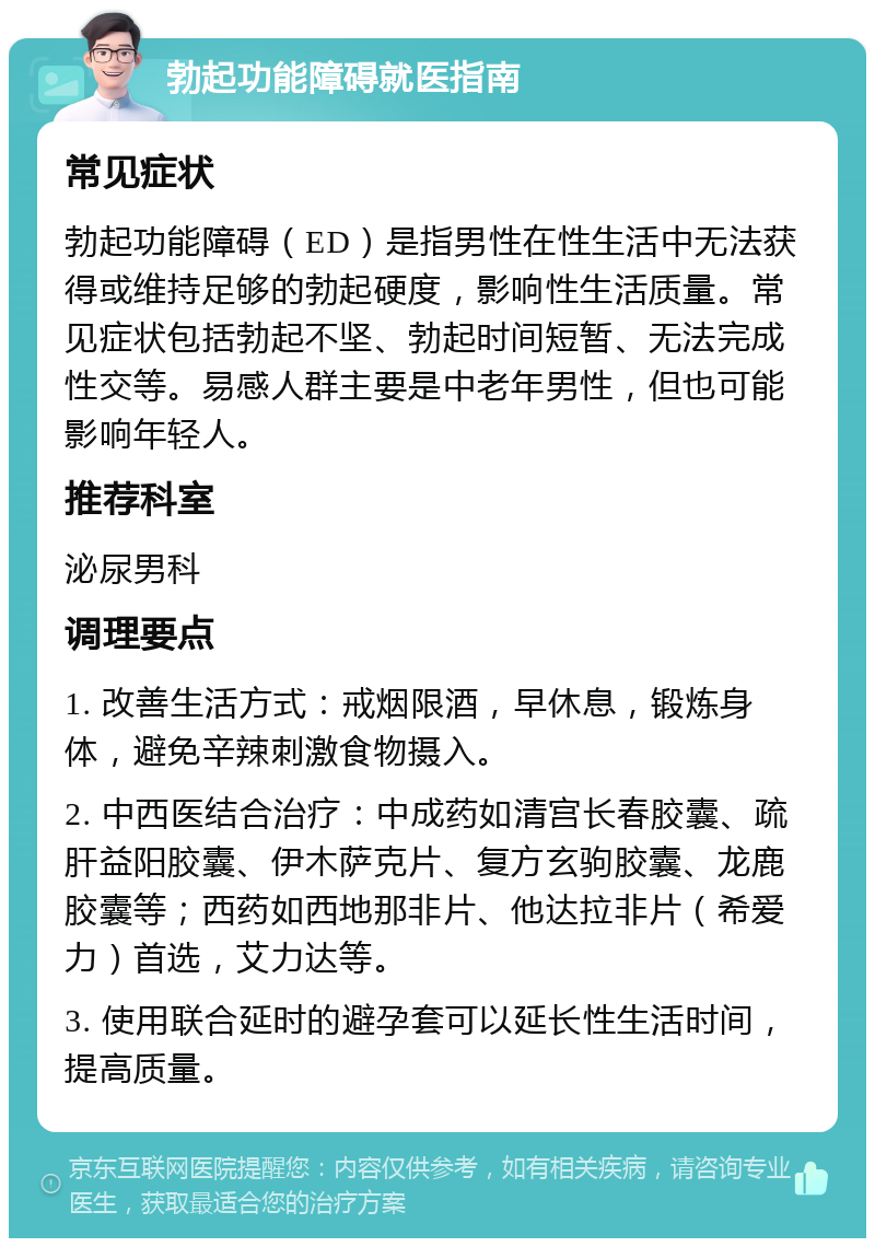 勃起功能障碍就医指南 常见症状 勃起功能障碍（ED）是指男性在性生活中无法获得或维持足够的勃起硬度，影响性生活质量。常见症状包括勃起不坚、勃起时间短暂、无法完成性交等。易感人群主要是中老年男性，但也可能影响年轻人。 推荐科室 泌尿男科 调理要点 1. 改善生活方式：戒烟限酒，早休息，锻炼身体，避免辛辣刺激食物摄入。 2. 中西医结合治疗：中成药如清宫长春胶囊、疏肝益阳胶囊、伊木萨克片、复方玄驹胶囊、龙鹿胶囊等；西药如西地那非片、他达拉非片（希爱力）首选，艾力达等。 3. 使用联合延时的避孕套可以延长性生活时间，提高质量。