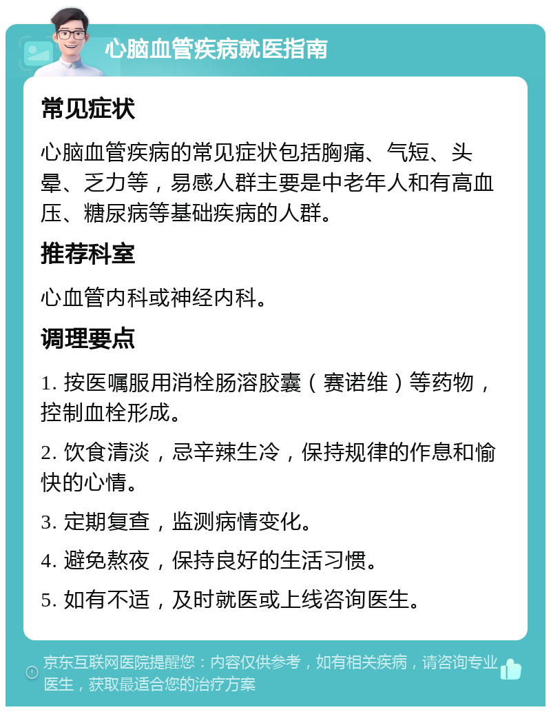 心脑血管疾病就医指南 常见症状 心脑血管疾病的常见症状包括胸痛、气短、头晕、乏力等，易感人群主要是中老年人和有高血压、糖尿病等基础疾病的人群。 推荐科室 心血管内科或神经内科。 调理要点 1. 按医嘱服用消栓肠溶胶囊（赛诺维）等药物，控制血栓形成。 2. 饮食清淡，忌辛辣生冷，保持规律的作息和愉快的心情。 3. 定期复查，监测病情变化。 4. 避免熬夜，保持良好的生活习惯。 5. 如有不适，及时就医或上线咨询医生。