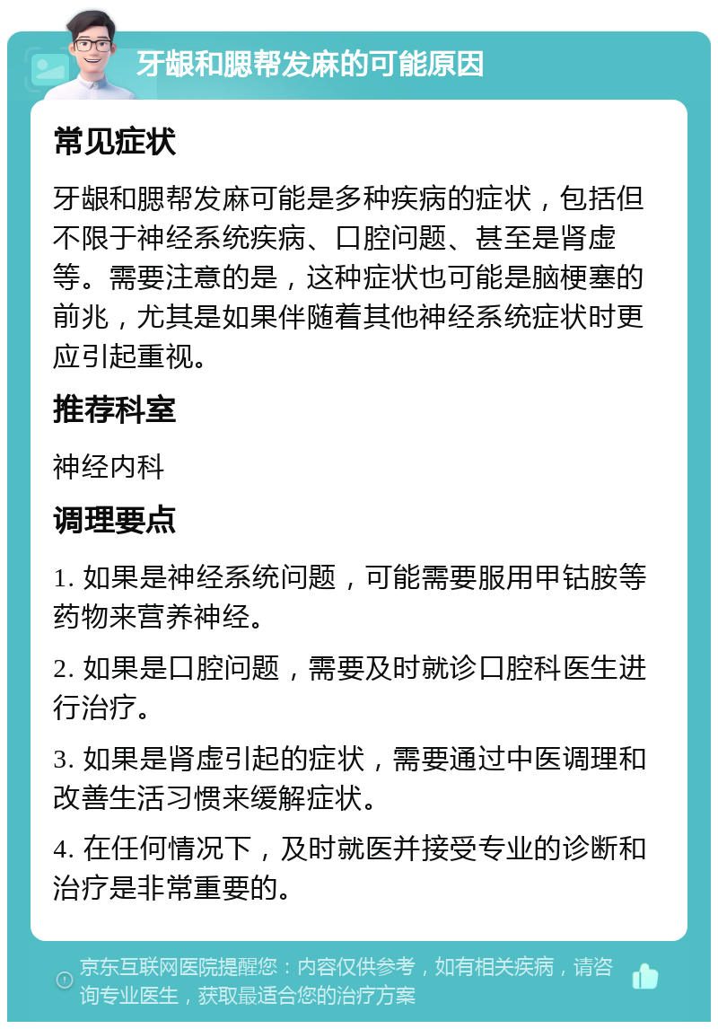 牙龈和腮帮发麻的可能原因 常见症状 牙龈和腮帮发麻可能是多种疾病的症状，包括但不限于神经系统疾病、口腔问题、甚至是肾虚等。需要注意的是，这种症状也可能是脑梗塞的前兆，尤其是如果伴随着其他神经系统症状时更应引起重视。 推荐科室 神经内科 调理要点 1. 如果是神经系统问题，可能需要服用甲钴胺等药物来营养神经。 2. 如果是口腔问题，需要及时就诊口腔科医生进行治疗。 3. 如果是肾虚引起的症状，需要通过中医调理和改善生活习惯来缓解症状。 4. 在任何情况下，及时就医并接受专业的诊断和治疗是非常重要的。