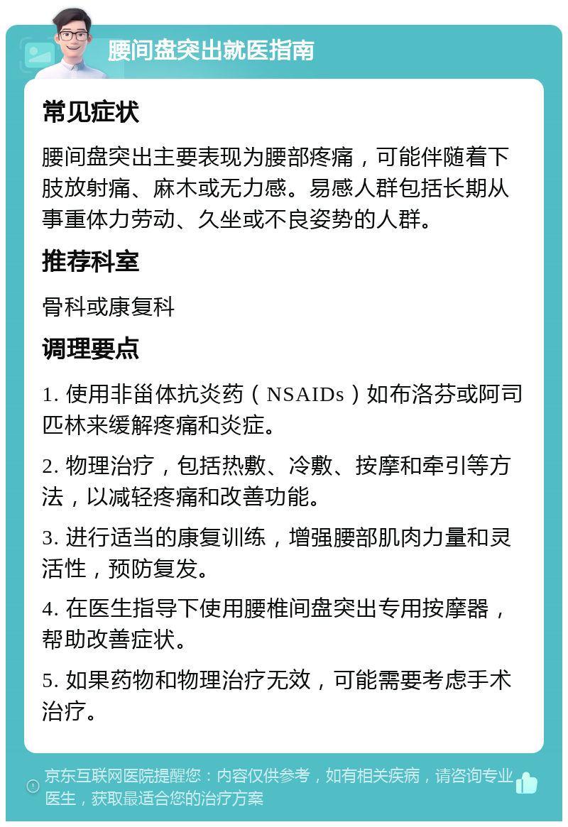 腰间盘突出就医指南 常见症状 腰间盘突出主要表现为腰部疼痛，可能伴随着下肢放射痛、麻木或无力感。易感人群包括长期从事重体力劳动、久坐或不良姿势的人群。 推荐科室 骨科或康复科 调理要点 1. 使用非甾体抗炎药（NSAIDs）如布洛芬或阿司匹林来缓解疼痛和炎症。 2. 物理治疗，包括热敷、冷敷、按摩和牵引等方法，以减轻疼痛和改善功能。 3. 进行适当的康复训练，增强腰部肌肉力量和灵活性，预防复发。 4. 在医生指导下使用腰椎间盘突出专用按摩器，帮助改善症状。 5. 如果药物和物理治疗无效，可能需要考虑手术治疗。