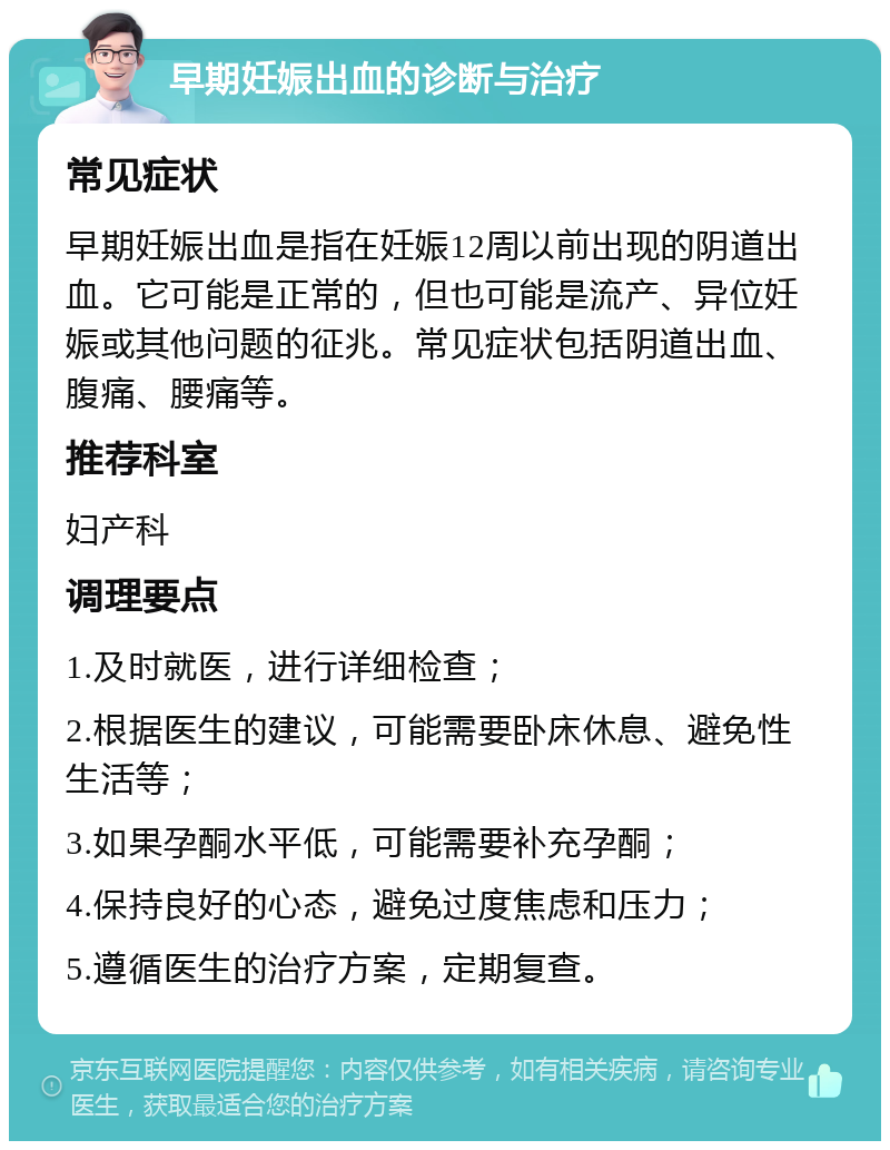 早期妊娠出血的诊断与治疗 常见症状 早期妊娠出血是指在妊娠12周以前出现的阴道出血。它可能是正常的，但也可能是流产、异位妊娠或其他问题的征兆。常见症状包括阴道出血、腹痛、腰痛等。 推荐科室 妇产科 调理要点 1.及时就医，进行详细检查； 2.根据医生的建议，可能需要卧床休息、避免性生活等； 3.如果孕酮水平低，可能需要补充孕酮； 4.保持良好的心态，避免过度焦虑和压力； 5.遵循医生的治疗方案，定期复查。