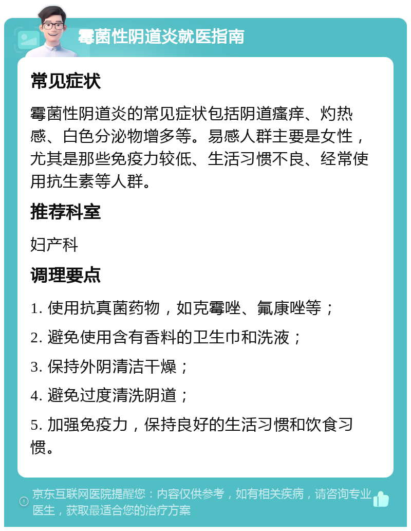 霉菌性阴道炎就医指南 常见症状 霉菌性阴道炎的常见症状包括阴道瘙痒、灼热感、白色分泌物增多等。易感人群主要是女性，尤其是那些免疫力较低、生活习惯不良、经常使用抗生素等人群。 推荐科室 妇产科 调理要点 1. 使用抗真菌药物，如克霉唑、氟康唑等； 2. 避免使用含有香料的卫生巾和洗液； 3. 保持外阴清洁干燥； 4. 避免过度清洗阴道； 5. 加强免疫力，保持良好的生活习惯和饮食习惯。