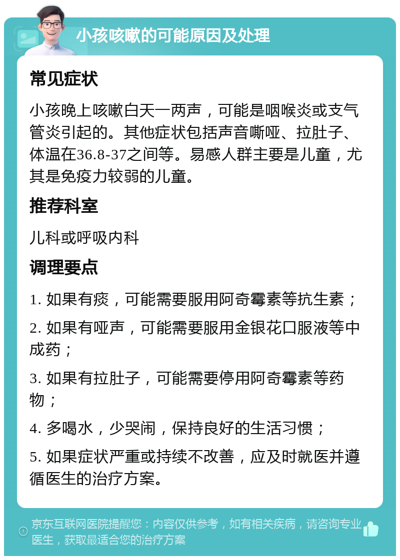 小孩咳嗽的可能原因及处理 常见症状 小孩晚上咳嗽白天一两声，可能是咽喉炎或支气管炎引起的。其他症状包括声音嘶哑、拉肚子、体温在36.8-37之间等。易感人群主要是儿童，尤其是免疫力较弱的儿童。 推荐科室 儿科或呼吸内科 调理要点 1. 如果有痰，可能需要服用阿奇霉素等抗生素； 2. 如果有哑声，可能需要服用金银花口服液等中成药； 3. 如果有拉肚子，可能需要停用阿奇霉素等药物； 4. 多喝水，少哭闹，保持良好的生活习惯； 5. 如果症状严重或持续不改善，应及时就医并遵循医生的治疗方案。