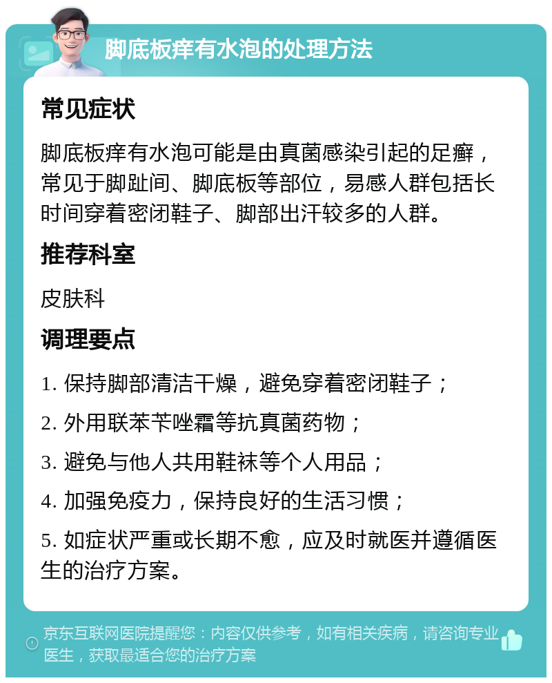 脚底板痒有水泡的处理方法 常见症状 脚底板痒有水泡可能是由真菌感染引起的足癣，常见于脚趾间、脚底板等部位，易感人群包括长时间穿着密闭鞋子、脚部出汗较多的人群。 推荐科室 皮肤科 调理要点 1. 保持脚部清洁干燥，避免穿着密闭鞋子； 2. 外用联苯苄唑霜等抗真菌药物； 3. 避免与他人共用鞋袜等个人用品； 4. 加强免疫力，保持良好的生活习惯； 5. 如症状严重或长期不愈，应及时就医并遵循医生的治疗方案。