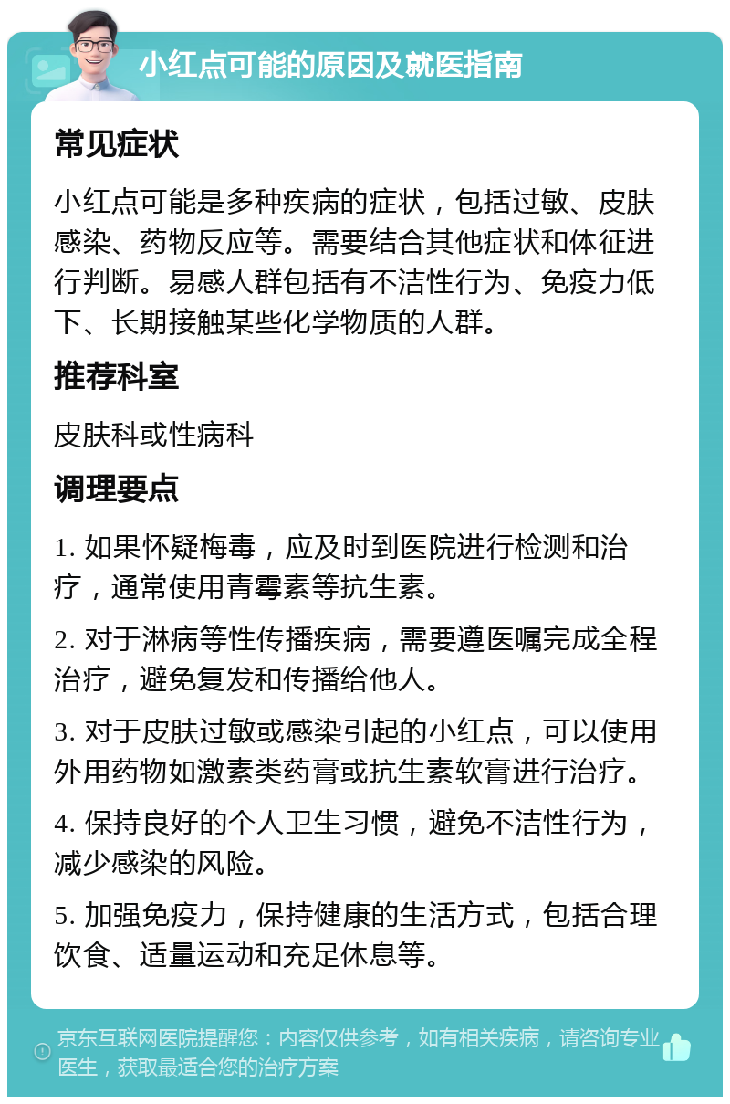 小红点可能的原因及就医指南 常见症状 小红点可能是多种疾病的症状，包括过敏、皮肤感染、药物反应等。需要结合其他症状和体征进行判断。易感人群包括有不洁性行为、免疫力低下、长期接触某些化学物质的人群。 推荐科室 皮肤科或性病科 调理要点 1. 如果怀疑梅毒，应及时到医院进行检测和治疗，通常使用青霉素等抗生素。 2. 对于淋病等性传播疾病，需要遵医嘱完成全程治疗，避免复发和传播给他人。 3. 对于皮肤过敏或感染引起的小红点，可以使用外用药物如激素类药膏或抗生素软膏进行治疗。 4. 保持良好的个人卫生习惯，避免不洁性行为，减少感染的风险。 5. 加强免疫力，保持健康的生活方式，包括合理饮食、适量运动和充足休息等。