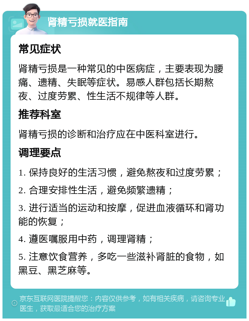 肾精亏损就医指南 常见症状 肾精亏损是一种常见的中医病症，主要表现为腰痛、遗精、失眠等症状。易感人群包括长期熬夜、过度劳累、性生活不规律等人群。 推荐科室 肾精亏损的诊断和治疗应在中医科室进行。 调理要点 1. 保持良好的生活习惯，避免熬夜和过度劳累； 2. 合理安排性生活，避免频繁遗精； 3. 进行适当的运动和按摩，促进血液循环和肾功能的恢复； 4. 遵医嘱服用中药，调理肾精； 5. 注意饮食营养，多吃一些滋补肾脏的食物，如黑豆、黑芝麻等。