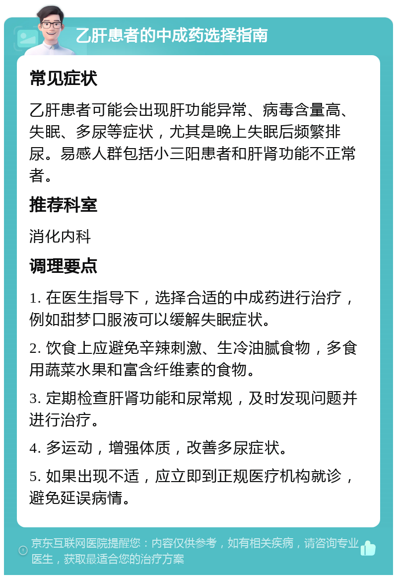 乙肝患者的中成药选择指南 常见症状 乙肝患者可能会出现肝功能异常、病毒含量高、失眠、多尿等症状，尤其是晚上失眠后频繁排尿。易感人群包括小三阳患者和肝肾功能不正常者。 推荐科室 消化内科 调理要点 1. 在医生指导下，选择合适的中成药进行治疗，例如甜梦口服液可以缓解失眠症状。 2. 饮食上应避免辛辣刺激、生冷油腻食物，多食用蔬菜水果和富含纤维素的食物。 3. 定期检查肝肾功能和尿常规，及时发现问题并进行治疗。 4. 多运动，增强体质，改善多尿症状。 5. 如果出现不适，应立即到正规医疗机构就诊，避免延误病情。