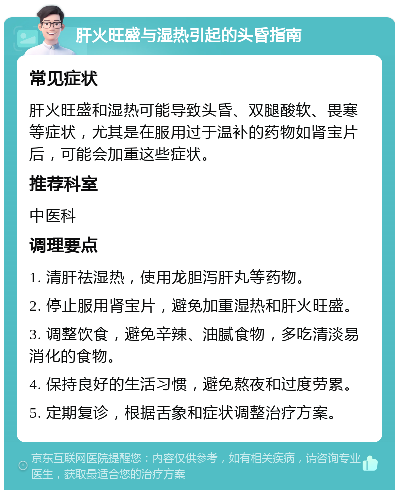 肝火旺盛与湿热引起的头昏指南 常见症状 肝火旺盛和湿热可能导致头昏、双腿酸软、畏寒等症状，尤其是在服用过于温补的药物如肾宝片后，可能会加重这些症状。 推荐科室 中医科 调理要点 1. 清肝祛湿热，使用龙胆泻肝丸等药物。 2. 停止服用肾宝片，避免加重湿热和肝火旺盛。 3. 调整饮食，避免辛辣、油腻食物，多吃清淡易消化的食物。 4. 保持良好的生活习惯，避免熬夜和过度劳累。 5. 定期复诊，根据舌象和症状调整治疗方案。