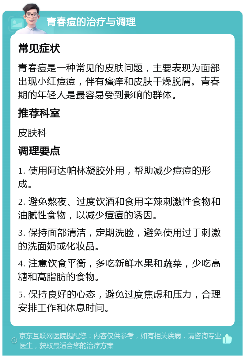 青春痘的治疗与调理 常见症状 青春痘是一种常见的皮肤问题，主要表现为面部出现小红痘痘，伴有瘙痒和皮肤干燥脱屑。青春期的年轻人是最容易受到影响的群体。 推荐科室 皮肤科 调理要点 1. 使用阿达帕林凝胶外用，帮助减少痘痘的形成。 2. 避免熬夜、过度饮酒和食用辛辣刺激性食物和油腻性食物，以减少痘痘的诱因。 3. 保持面部清洁，定期洗脸，避免使用过于刺激的洗面奶或化妆品。 4. 注意饮食平衡，多吃新鲜水果和蔬菜，少吃高糖和高脂肪的食物。 5. 保持良好的心态，避免过度焦虑和压力，合理安排工作和休息时间。