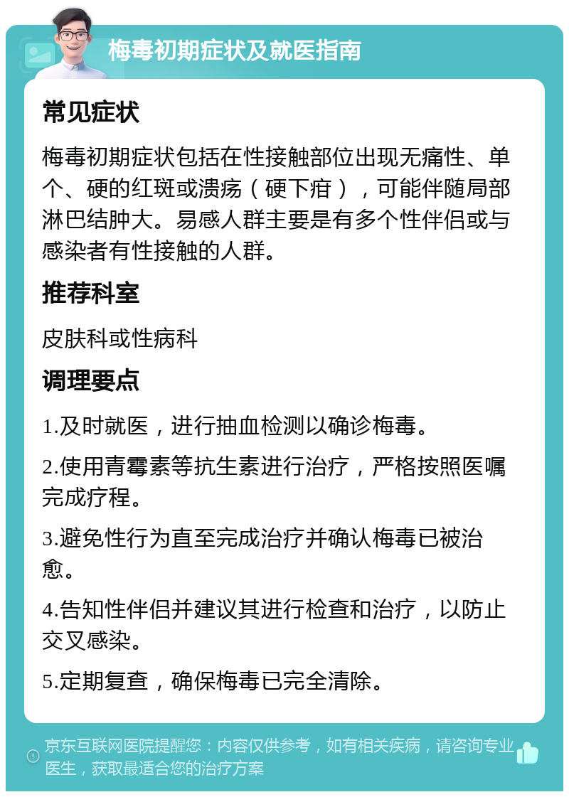 梅毒初期症状及就医指南 常见症状 梅毒初期症状包括在性接触部位出现无痛性、单个、硬的红斑或溃疡（硬下疳），可能伴随局部淋巴结肿大。易感人群主要是有多个性伴侣或与感染者有性接触的人群。 推荐科室 皮肤科或性病科 调理要点 1.及时就医，进行抽血检测以确诊梅毒。 2.使用青霉素等抗生素进行治疗，严格按照医嘱完成疗程。 3.避免性行为直至完成治疗并确认梅毒已被治愈。 4.告知性伴侣并建议其进行检查和治疗，以防止交叉感染。 5.定期复查，确保梅毒已完全清除。