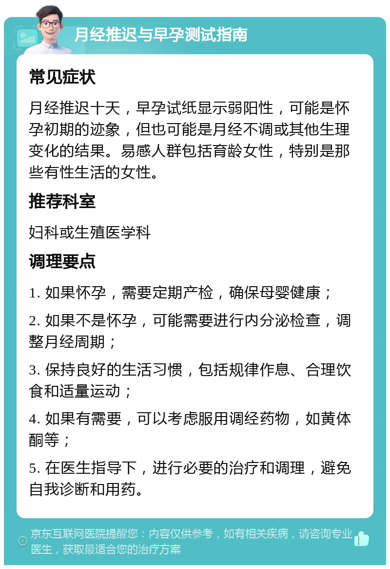 月经推迟与早孕测试指南 常见症状 月经推迟十天，早孕试纸显示弱阳性，可能是怀孕初期的迹象，但也可能是月经不调或其他生理变化的结果。易感人群包括育龄女性，特别是那些有性生活的女性。 推荐科室 妇科或生殖医学科 调理要点 1. 如果怀孕，需要定期产检，确保母婴健康； 2. 如果不是怀孕，可能需要进行内分泌检查，调整月经周期； 3. 保持良好的生活习惯，包括规律作息、合理饮食和适量运动； 4. 如果有需要，可以考虑服用调经药物，如黄体酮等； 5. 在医生指导下，进行必要的治疗和调理，避免自我诊断和用药。