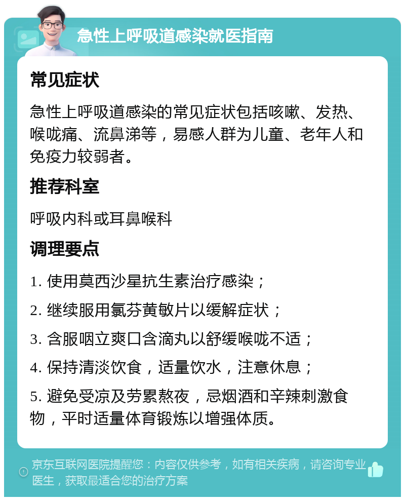 急性上呼吸道感染就医指南 常见症状 急性上呼吸道感染的常见症状包括咳嗽、发热、喉咙痛、流鼻涕等，易感人群为儿童、老年人和免疫力较弱者。 推荐科室 呼吸内科或耳鼻喉科 调理要点 1. 使用莫西沙星抗生素治疗感染； 2. 继续服用氯芬黄敏片以缓解症状； 3. 含服咽立爽口含滴丸以舒缓喉咙不适； 4. 保持清淡饮食，适量饮水，注意休息； 5. 避免受凉及劳累熬夜，忌烟酒和辛辣刺激食物，平时适量体育锻炼以增强体质。