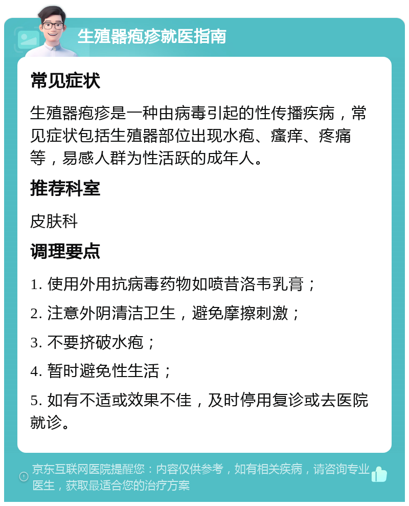 生殖器疱疹就医指南 常见症状 生殖器疱疹是一种由病毒引起的性传播疾病，常见症状包括生殖器部位出现水疱、瘙痒、疼痛等，易感人群为性活跃的成年人。 推荐科室 皮肤科 调理要点 1. 使用外用抗病毒药物如喷昔洛韦乳膏； 2. 注意外阴清洁卫生，避免摩擦刺激； 3. 不要挤破水疱； 4. 暂时避免性生活； 5. 如有不适或效果不佳，及时停用复诊或去医院就诊。