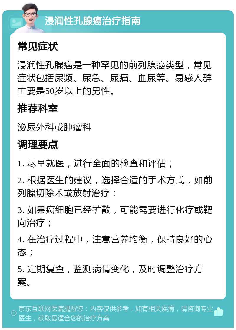 浸润性孔腺癌治疗指南 常见症状 浸润性孔腺癌是一种罕见的前列腺癌类型，常见症状包括尿频、尿急、尿痛、血尿等。易感人群主要是50岁以上的男性。 推荐科室 泌尿外科或肿瘤科 调理要点 1. 尽早就医，进行全面的检查和评估； 2. 根据医生的建议，选择合适的手术方式，如前列腺切除术或放射治疗； 3. 如果癌细胞已经扩散，可能需要进行化疗或靶向治疗； 4. 在治疗过程中，注意营养均衡，保持良好的心态； 5. 定期复查，监测病情变化，及时调整治疗方案。