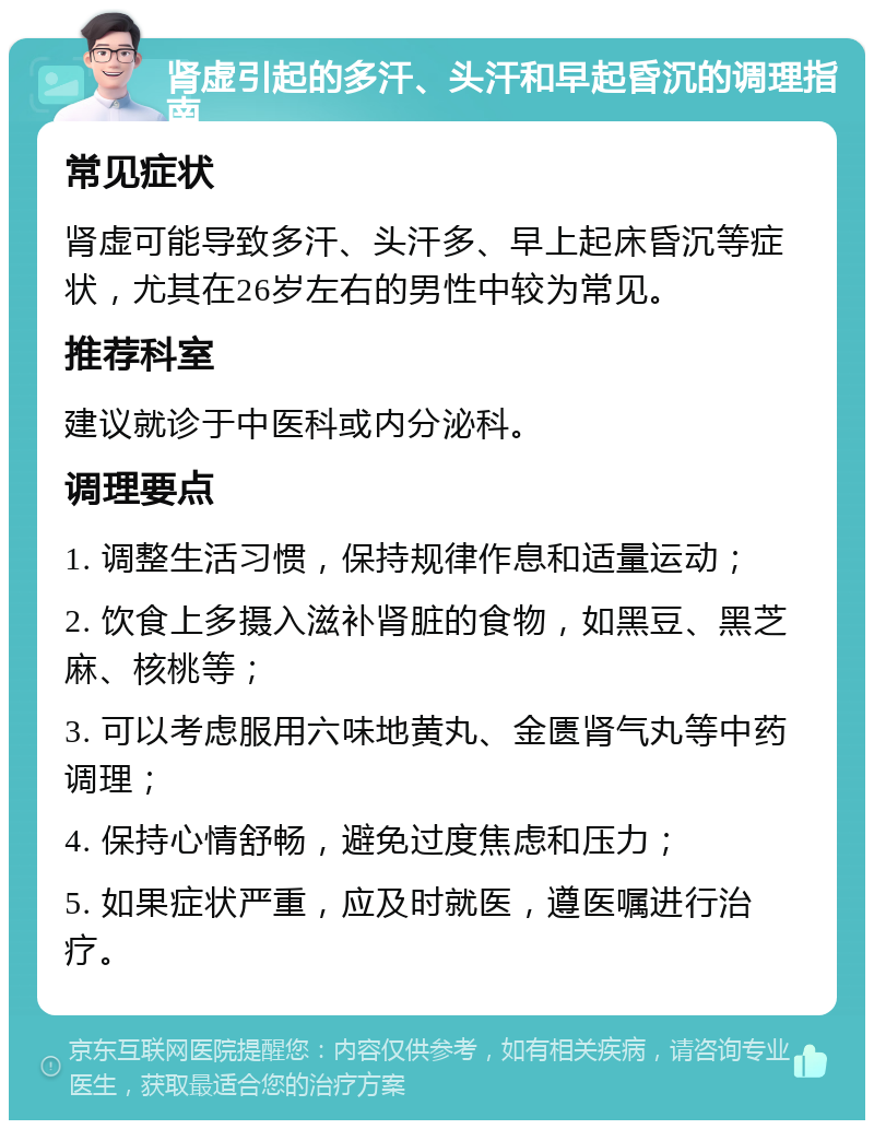 肾虚引起的多汗、头汗和早起昏沉的调理指南 常见症状 肾虚可能导致多汗、头汗多、早上起床昏沉等症状，尤其在26岁左右的男性中较为常见。 推荐科室 建议就诊于中医科或内分泌科。 调理要点 1. 调整生活习惯，保持规律作息和适量运动； 2. 饮食上多摄入滋补肾脏的食物，如黑豆、黑芝麻、核桃等； 3. 可以考虑服用六味地黄丸、金匮肾气丸等中药调理； 4. 保持心情舒畅，避免过度焦虑和压力； 5. 如果症状严重，应及时就医，遵医嘱进行治疗。