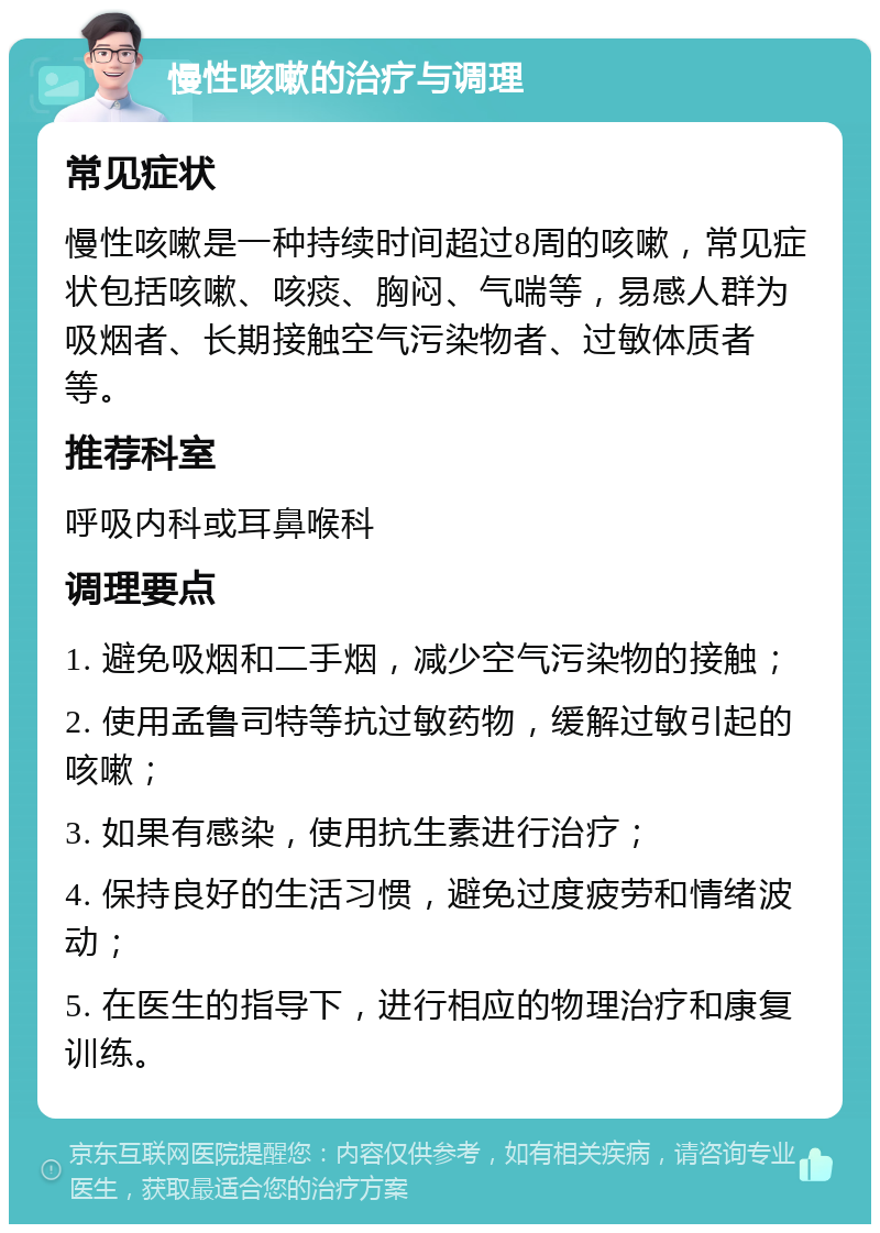 慢性咳嗽的治疗与调理 常见症状 慢性咳嗽是一种持续时间超过8周的咳嗽，常见症状包括咳嗽、咳痰、胸闷、气喘等，易感人群为吸烟者、长期接触空气污染物者、过敏体质者等。 推荐科室 呼吸内科或耳鼻喉科 调理要点 1. 避免吸烟和二手烟，减少空气污染物的接触； 2. 使用孟鲁司特等抗过敏药物，缓解过敏引起的咳嗽； 3. 如果有感染，使用抗生素进行治疗； 4. 保持良好的生活习惯，避免过度疲劳和情绪波动； 5. 在医生的指导下，进行相应的物理治疗和康复训练。