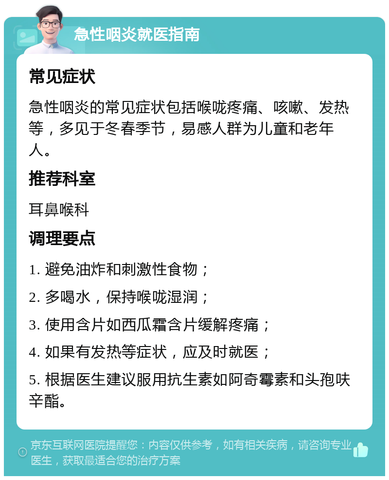 急性咽炎就医指南 常见症状 急性咽炎的常见症状包括喉咙疼痛、咳嗽、发热等，多见于冬春季节，易感人群为儿童和老年人。 推荐科室 耳鼻喉科 调理要点 1. 避免油炸和刺激性食物； 2. 多喝水，保持喉咙湿润； 3. 使用含片如西瓜霜含片缓解疼痛； 4. 如果有发热等症状，应及时就医； 5. 根据医生建议服用抗生素如阿奇霉素和头孢呋辛酯。