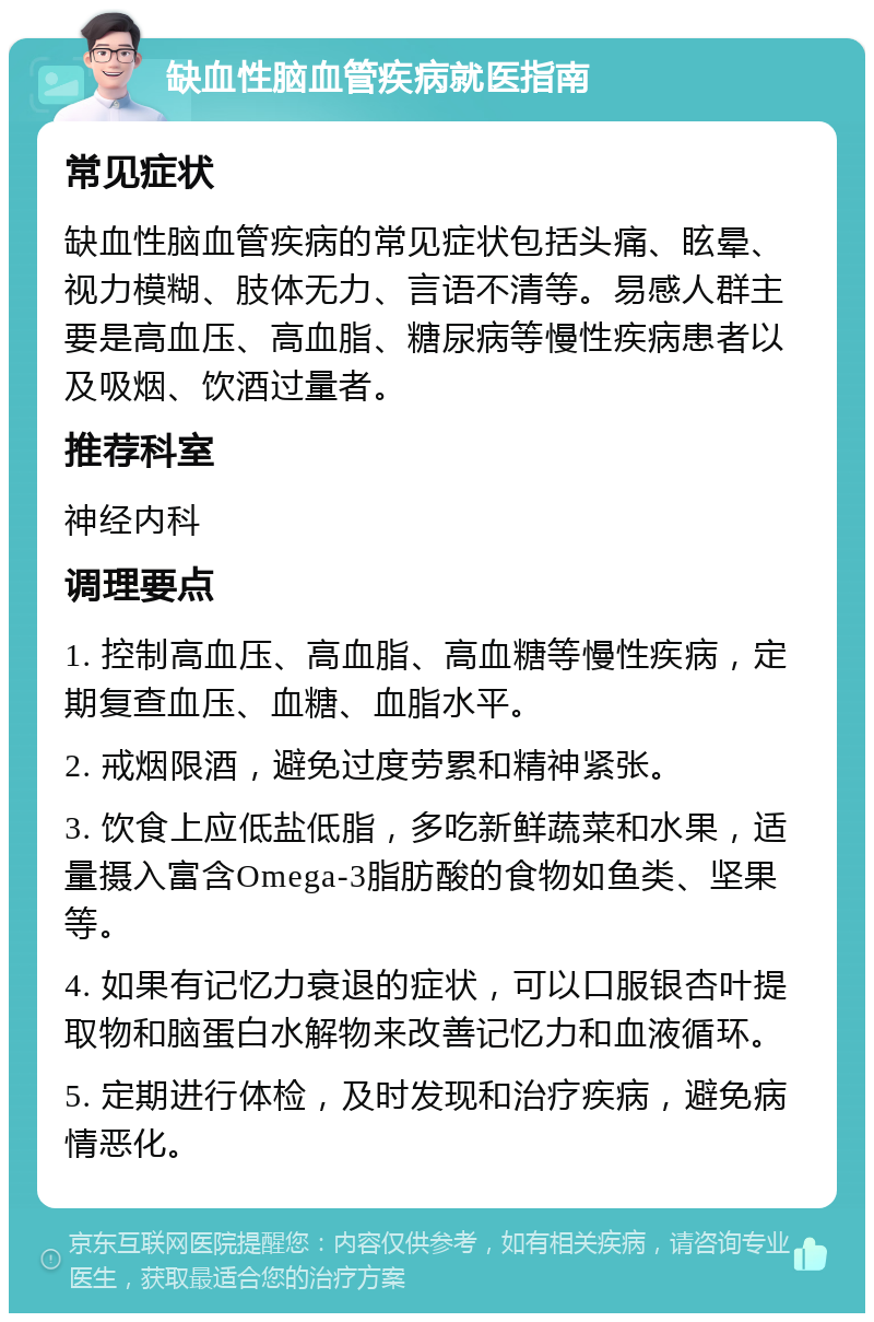 缺血性脑血管疾病就医指南 常见症状 缺血性脑血管疾病的常见症状包括头痛、眩晕、视力模糊、肢体无力、言语不清等。易感人群主要是高血压、高血脂、糖尿病等慢性疾病患者以及吸烟、饮酒过量者。 推荐科室 神经内科 调理要点 1. 控制高血压、高血脂、高血糖等慢性疾病，定期复查血压、血糖、血脂水平。 2. 戒烟限酒，避免过度劳累和精神紧张。 3. 饮食上应低盐低脂，多吃新鲜蔬菜和水果，适量摄入富含Omega-3脂肪酸的食物如鱼类、坚果等。 4. 如果有记忆力衰退的症状，可以口服银杏叶提取物和脑蛋白水解物来改善记忆力和血液循环。 5. 定期进行体检，及时发现和治疗疾病，避免病情恶化。