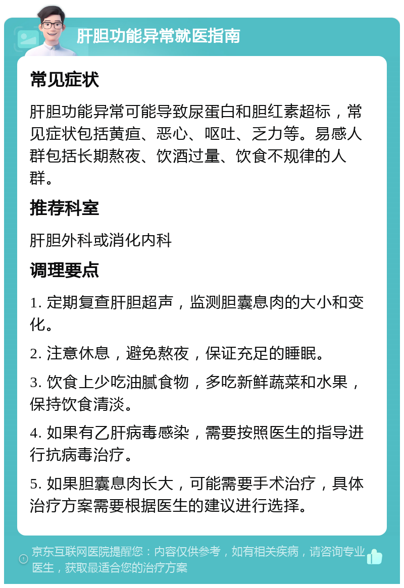 肝胆功能异常就医指南 常见症状 肝胆功能异常可能导致尿蛋白和胆红素超标，常见症状包括黄疸、恶心、呕吐、乏力等。易感人群包括长期熬夜、饮酒过量、饮食不规律的人群。 推荐科室 肝胆外科或消化内科 调理要点 1. 定期复查肝胆超声，监测胆囊息肉的大小和变化。 2. 注意休息，避免熬夜，保证充足的睡眠。 3. 饮食上少吃油腻食物，多吃新鲜蔬菜和水果，保持饮食清淡。 4. 如果有乙肝病毒感染，需要按照医生的指导进行抗病毒治疗。 5. 如果胆囊息肉长大，可能需要手术治疗，具体治疗方案需要根据医生的建议进行选择。