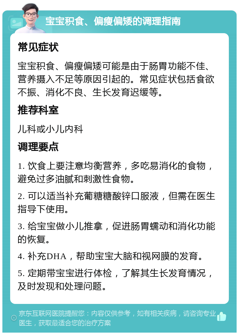 宝宝积食、偏瘦偏矮的调理指南 常见症状 宝宝积食、偏瘦偏矮可能是由于肠胃功能不佳、营养摄入不足等原因引起的。常见症状包括食欲不振、消化不良、生长发育迟缓等。 推荐科室 儿科或小儿内科 调理要点 1. 饮食上要注意均衡营养，多吃易消化的食物，避免过多油腻和刺激性食物。 2. 可以适当补充葡糖糖酸锌口服液，但需在医生指导下使用。 3. 给宝宝做小儿推拿，促进肠胃蠕动和消化功能的恢复。 4. 补充DHA，帮助宝宝大脑和视网膜的发育。 5. 定期带宝宝进行体检，了解其生长发育情况，及时发现和处理问题。