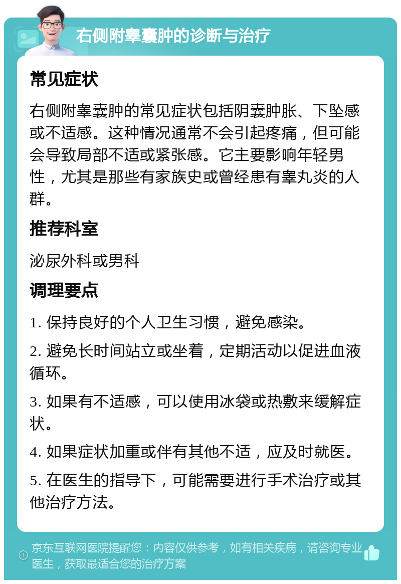 右侧附睾囊肿的诊断与治疗 常见症状 右侧附睾囊肿的常见症状包括阴囊肿胀、下坠感或不适感。这种情况通常不会引起疼痛，但可能会导致局部不适或紧张感。它主要影响年轻男性，尤其是那些有家族史或曾经患有睾丸炎的人群。 推荐科室 泌尿外科或男科 调理要点 1. 保持良好的个人卫生习惯，避免感染。 2. 避免长时间站立或坐着，定期活动以促进血液循环。 3. 如果有不适感，可以使用冰袋或热敷来缓解症状。 4. 如果症状加重或伴有其他不适，应及时就医。 5. 在医生的指导下，可能需要进行手术治疗或其他治疗方法。