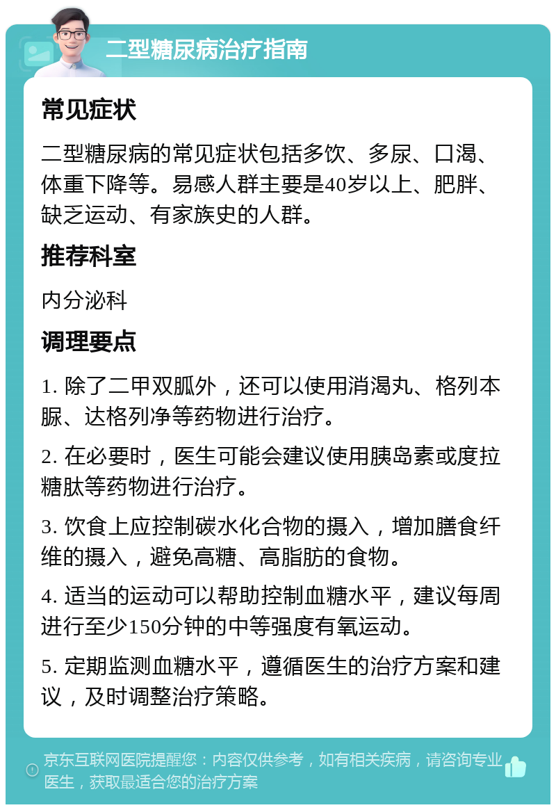 二型糖尿病治疗指南 常见症状 二型糖尿病的常见症状包括多饮、多尿、口渴、体重下降等。易感人群主要是40岁以上、肥胖、缺乏运动、有家族史的人群。 推荐科室 内分泌科 调理要点 1. 除了二甲双胍外，还可以使用消渴丸、格列本脲、达格列净等药物进行治疗。 2. 在必要时，医生可能会建议使用胰岛素或度拉糖肽等药物进行治疗。 3. 饮食上应控制碳水化合物的摄入，增加膳食纤维的摄入，避免高糖、高脂肪的食物。 4. 适当的运动可以帮助控制血糖水平，建议每周进行至少150分钟的中等强度有氧运动。 5. 定期监测血糖水平，遵循医生的治疗方案和建议，及时调整治疗策略。