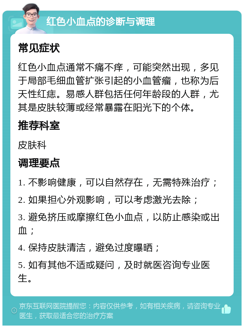 红色小血点的诊断与调理 常见症状 红色小血点通常不痛不痒，可能突然出现，多见于局部毛细血管扩张引起的小血管瘤，也称为后天性红痣。易感人群包括任何年龄段的人群，尤其是皮肤较薄或经常暴露在阳光下的个体。 推荐科室 皮肤科 调理要点 1. 不影响健康，可以自然存在，无需特殊治疗； 2. 如果担心外观影响，可以考虑激光去除； 3. 避免挤压或摩擦红色小血点，以防止感染或出血； 4. 保持皮肤清洁，避免过度曝晒； 5. 如有其他不适或疑问，及时就医咨询专业医生。