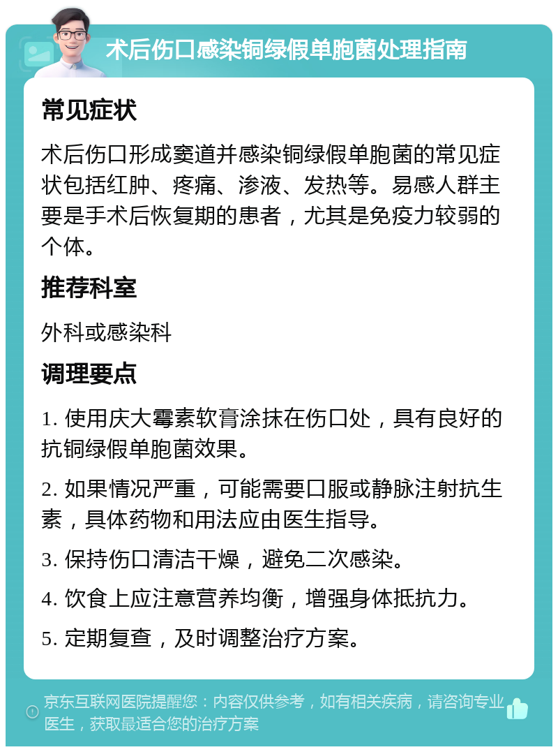 术后伤口感染铜绿假单胞菌处理指南 常见症状 术后伤口形成窦道并感染铜绿假单胞菌的常见症状包括红肿、疼痛、渗液、发热等。易感人群主要是手术后恢复期的患者，尤其是免疫力较弱的个体。 推荐科室 外科或感染科 调理要点 1. 使用庆大霉素软膏涂抹在伤口处，具有良好的抗铜绿假单胞菌效果。 2. 如果情况严重，可能需要口服或静脉注射抗生素，具体药物和用法应由医生指导。 3. 保持伤口清洁干燥，避免二次感染。 4. 饮食上应注意营养均衡，增强身体抵抗力。 5. 定期复查，及时调整治疗方案。