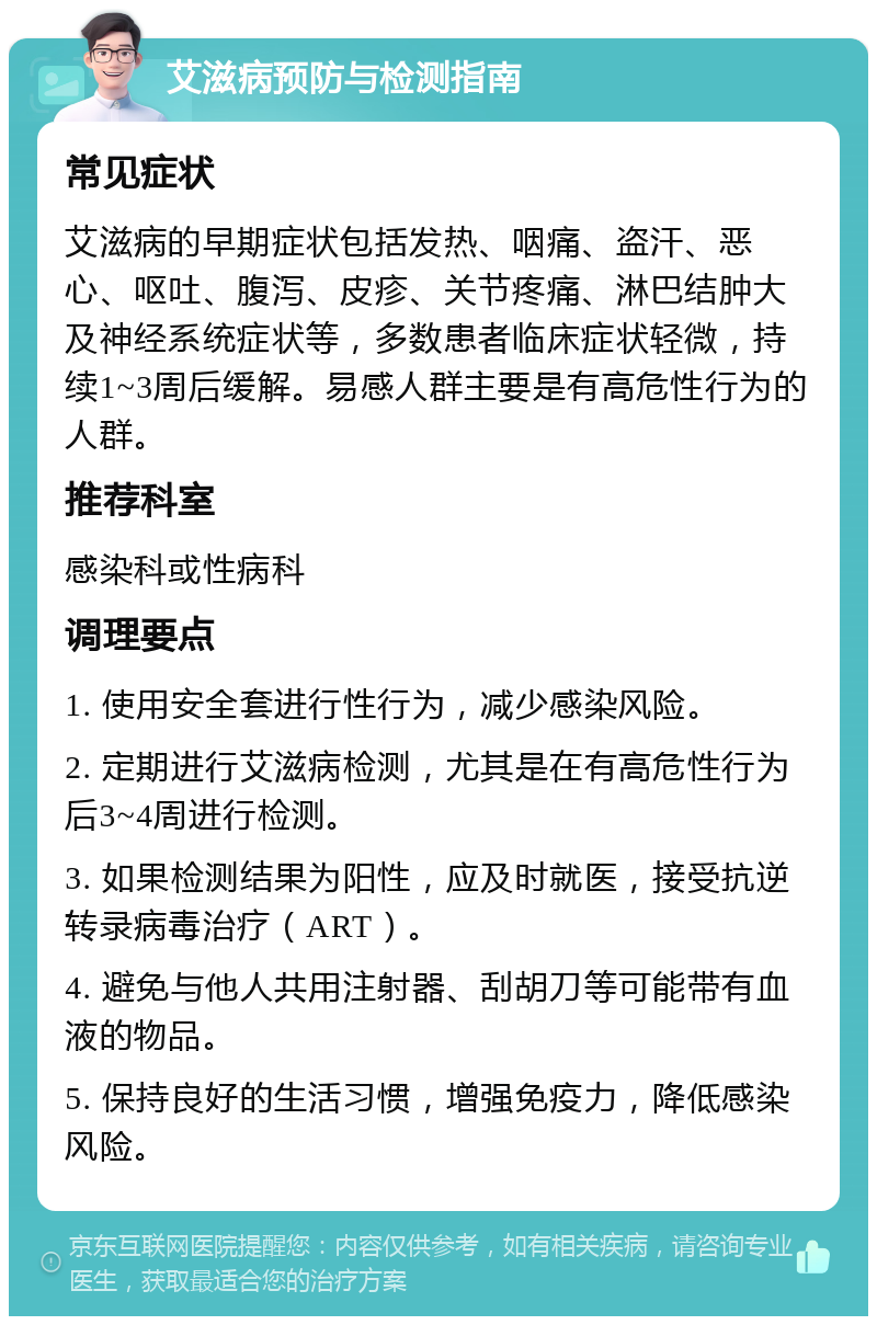 艾滋病预防与检测指南 常见症状 艾滋病的早期症状包括发热、咽痛、盗汗、恶心、呕吐、腹泻、皮疹、关节疼痛、淋巴结肿大及神经系统症状等，多数患者临床症状轻微，持续1~3周后缓解。易感人群主要是有高危性行为的人群。 推荐科室 感染科或性病科 调理要点 1. 使用安全套进行性行为，减少感染风险。 2. 定期进行艾滋病检测，尤其是在有高危性行为后3~4周进行检测。 3. 如果检测结果为阳性，应及时就医，接受抗逆转录病毒治疗（ART）。 4. 避免与他人共用注射器、刮胡刀等可能带有血液的物品。 5. 保持良好的生活习惯，增强免疫力，降低感染风险。